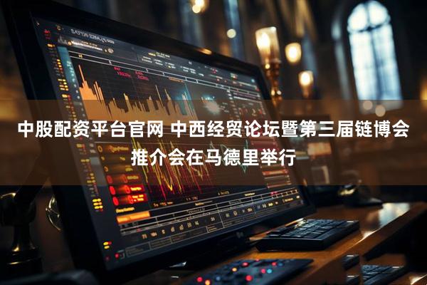中股配资平台官网 中西经贸论坛暨第三届链博会推介会在马德里举行